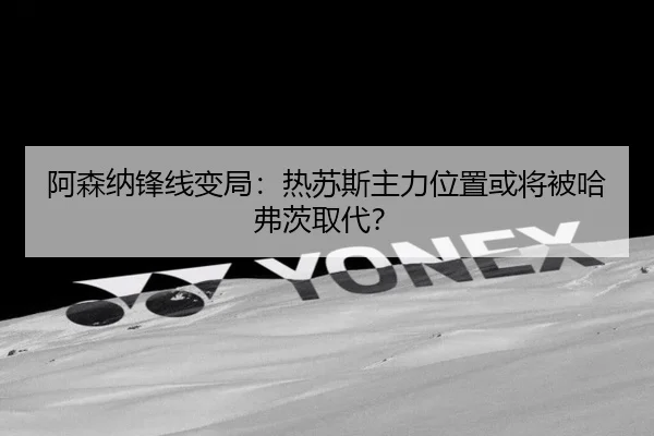 阿森纳锋线变局：热苏斯主力位置或将被哈弗茨取代？